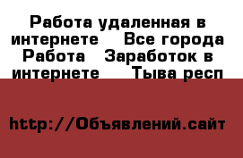 Работа удаленная в интернете  - Все города Работа » Заработок в интернете   . Тыва респ.